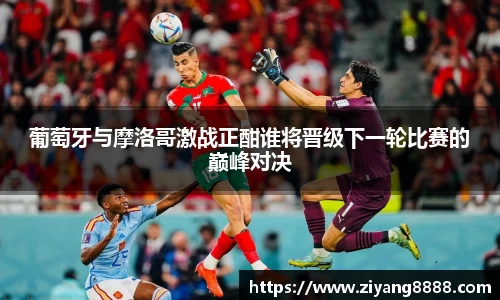 葡萄牙与摩洛哥激战正酣谁将晋级下一轮比赛的巅峰对决